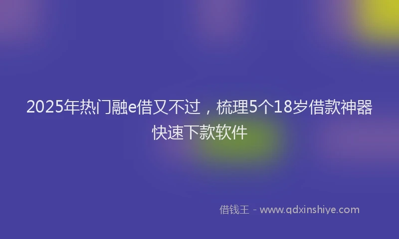 2025年热门融e借又不过，梳理5个18岁借款神器快速下款软件