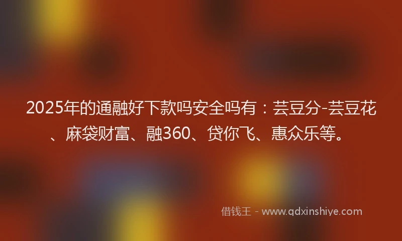 2025年的通融好下款吗安全吗有：芸豆分-芸豆花、麻袋财富、融360、贷你飞、惠众乐等。