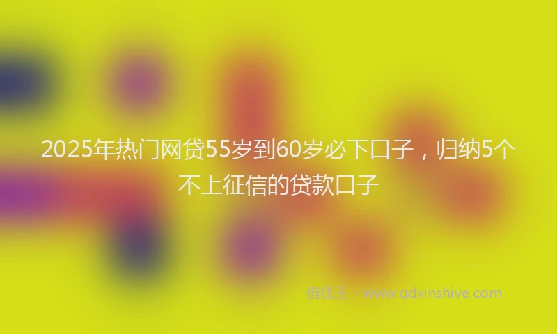 2025年热门网贷55岁到60岁必下口子，归纳5个不上征信的贷款口子