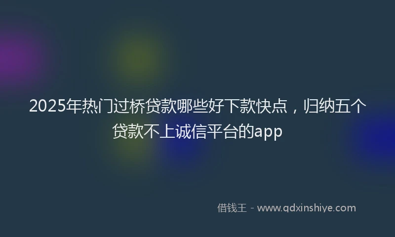 2025年热门过桥贷款哪些好下款快点，归纳五个贷款不上诚信平台的app