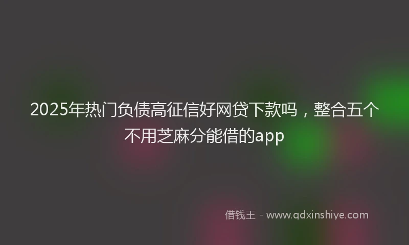 2025年热门负债高征信好网贷下款吗，整合五个不用芝麻分能借的app