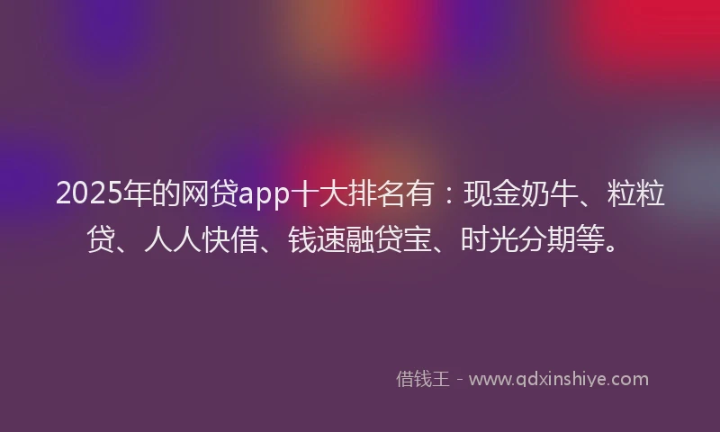 2025年的网贷app十大排名有：现金奶牛、粒粒贷、人人快借、钱速融贷宝、时光分期等。