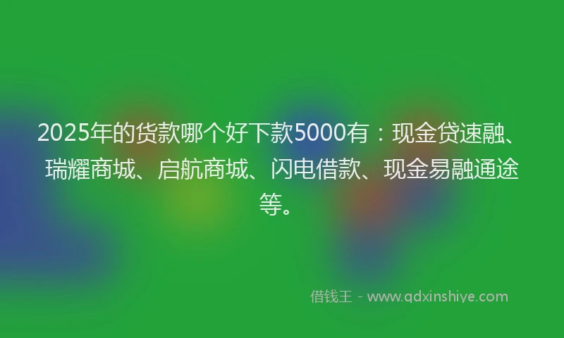 2025年的货款哪个好下款5000有：现金贷速融、瑞耀商城、启航商城、闪电借款、现金易融通途等。