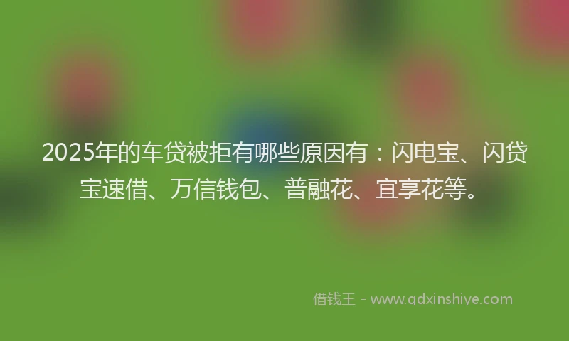 2025年的车贷被拒有哪些原因有：闪电宝、闪贷宝速借、万信钱包、普融花、宜享花等。