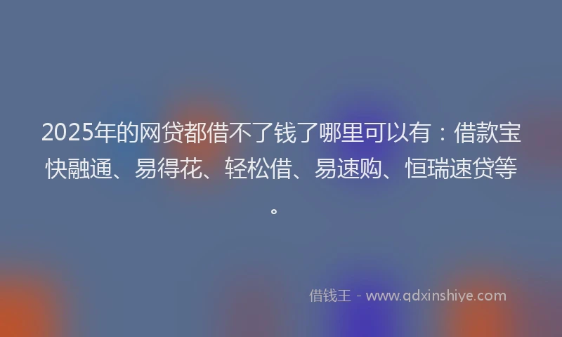 2025年的网贷都借不了钱了哪里可以有：借款宝快融通、易得花、轻松借、易速购、恒瑞速贷等。
