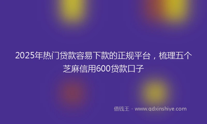2025年热门贷款容易下款的正规平台，梳理五个芝麻信用600贷款口子