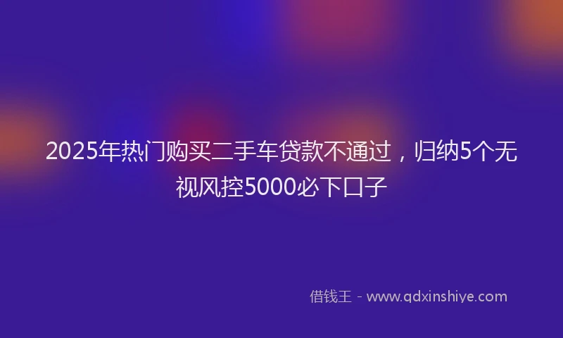 2025年热门购买二手车贷款不通过，归纳5个无视风控5000必下口子