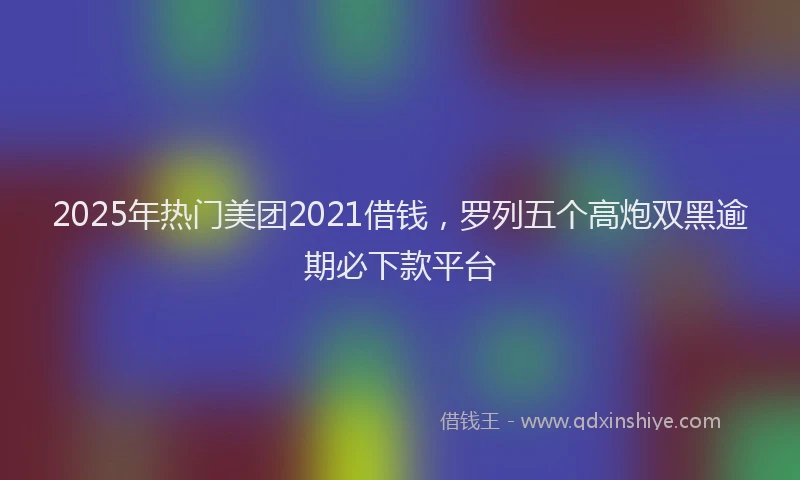 2025年热门美团2021借钱，罗列五个高炮双黑逾期必下款平台