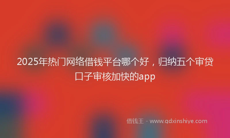 2025年热门网络借钱平台哪个好，归纳五个审贷口子审核加快的app