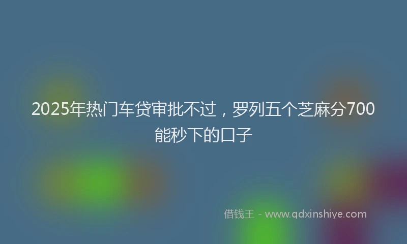 2025年热门车贷审批不过，罗列五个芝麻分700能秒下的口子