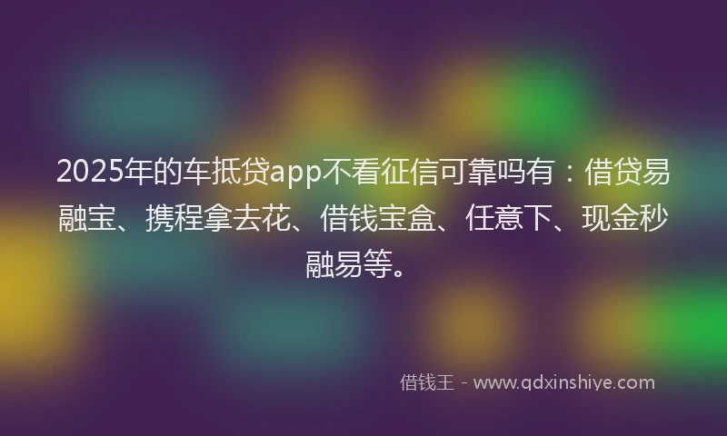 2025年的车抵贷app不看征信可靠吗有：借贷易融宝、携程拿去花、借钱宝盒、任意下、现金秒融易等。
