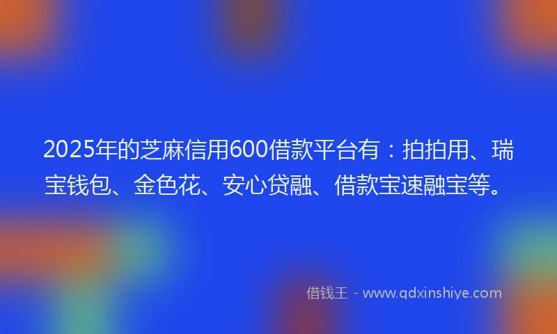 2025年的芝麻信用600借款平台有：拍拍用、瑞宝钱包、金色花、安心贷融、借款宝速融宝等。