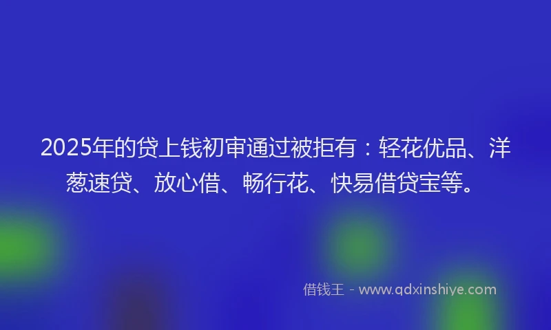 2025年的贷上钱初审通过被拒有：轻花优品、洋葱速贷、放心借、畅行花、快易借贷宝等。