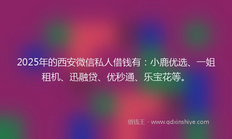 2025年的西安微信私人借钱有：小鹿优选、一姐租机、迅融贷、优秒通、乐宝花等。