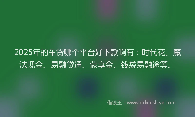 2025年的车贷哪个平台好下款啊有：时代花、魔法现金、易融贷通、蒙享金、钱袋易融途等。