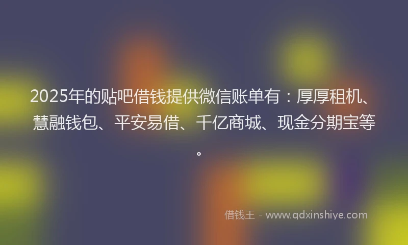 2025年的贴吧借钱提供微信账单有：厚厚租机、慧融钱包、平安易借、千亿商城、现金分期宝等。