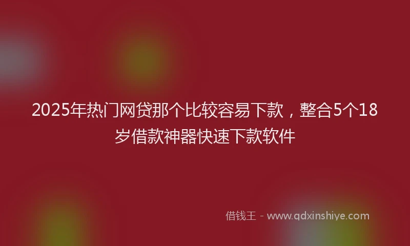2025年热门网贷那个比较容易下款，整合5个18岁借款神器快速下款软件