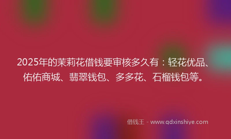 2025年的茉莉花借钱要审核多久有：轻花优品、佑佑商城、翡翠钱包、多多花、石榴钱包等。