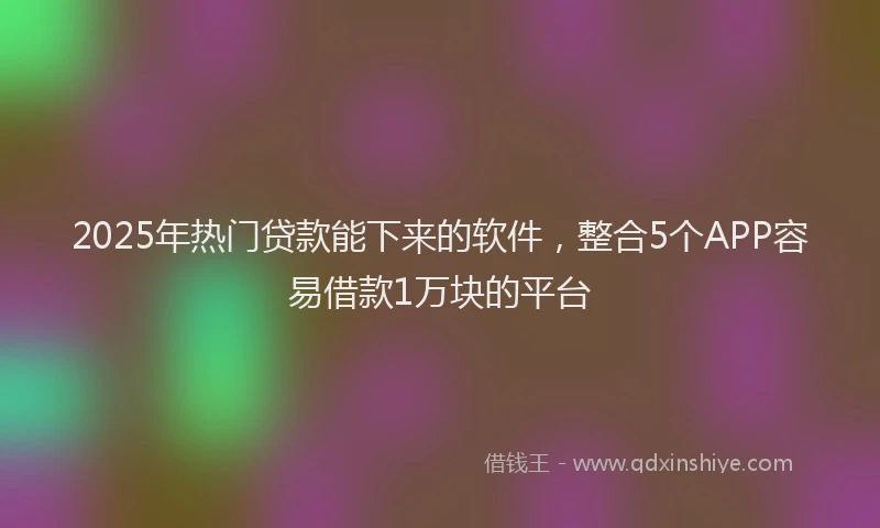 2025年热门贷款能下来的软件，整合5个APP容易借款1万块的平台