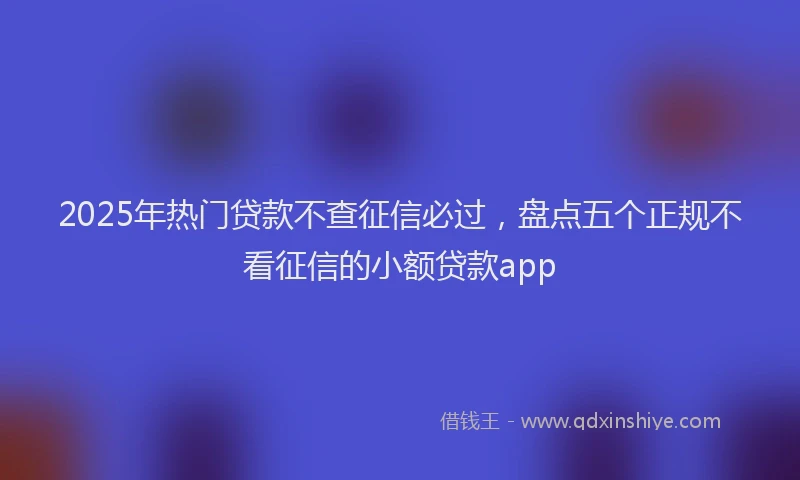 2025年热门贷款不查征信必过，盘点五个正规不看征信的小额贷款app