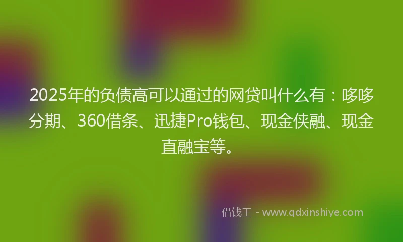 2025年的负债高可以通过的网贷叫什么有：哆哆分期、360借条、迅捷Pro钱包、现金侠融、现金直融宝等。