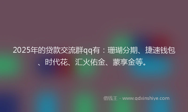 2025年的贷款交流群qq有：珊瑚分期、捷速钱包、时代花、汇火佑金、蒙享金等。