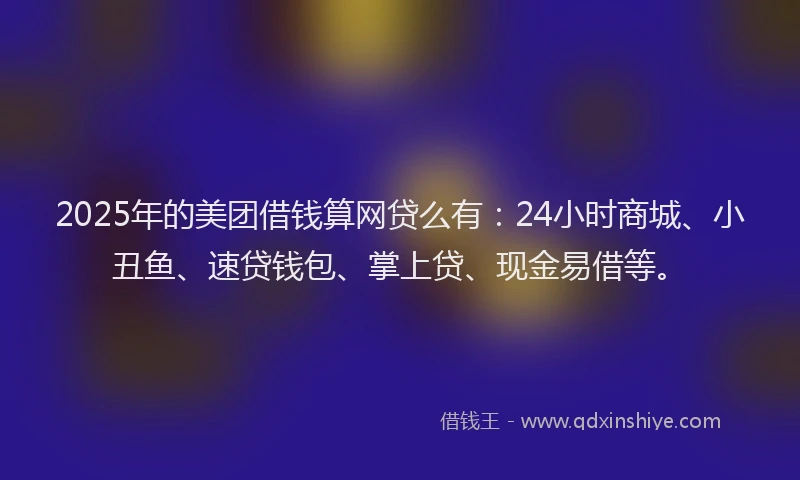 2025年的美团借钱算网贷么有：24小时商城、小丑鱼、速贷钱包、掌上贷、现金易借等。