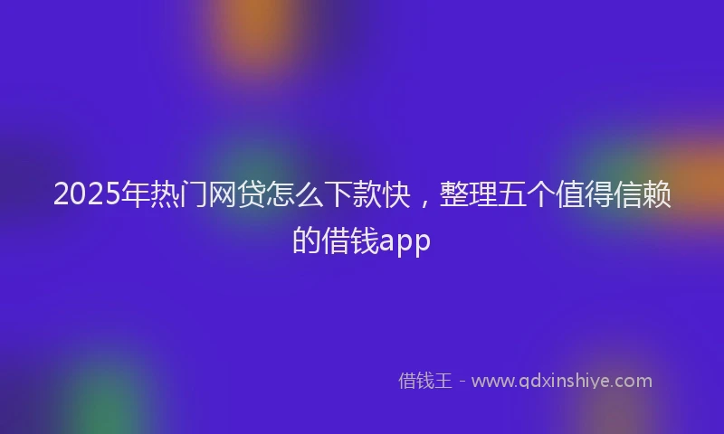 2025年热门网贷怎么下款快，整理五个值得信赖的借钱app