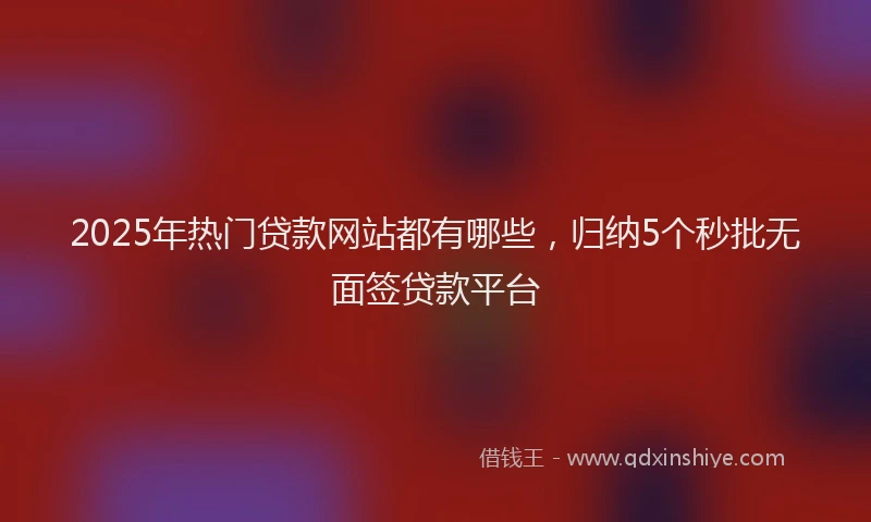 2025年热门贷款网站都有哪些，归纳5个秒批无面签贷款平台