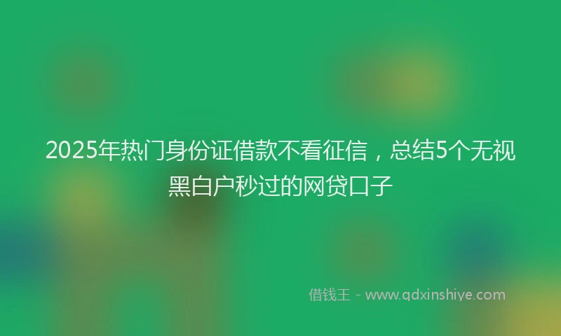 2025年热门身份证借款不看征信，总结5个无视黑白户秒过的网贷口子