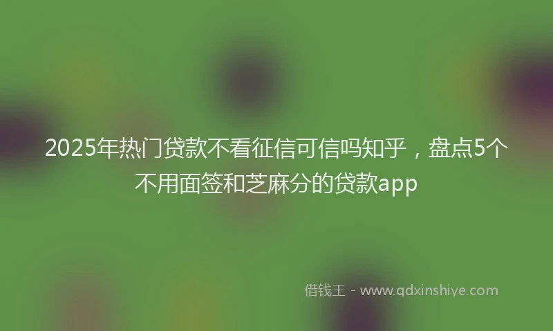 2025年热门贷款不看征信可信吗知乎，盘点5个不用面签和芝麻分的贷款app