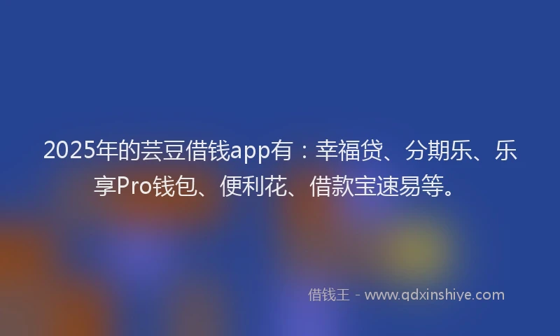 2025年的芸豆借钱app有：幸福贷、分期乐、乐享Pro钱包、便利花、借款宝速易等。