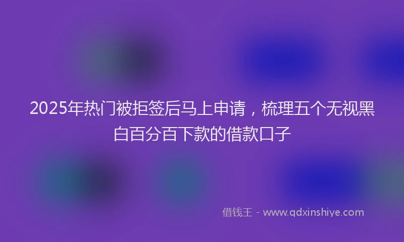 2025年热门被拒签后马上申请，梳理五个无视黑白百分百下款的借款口子