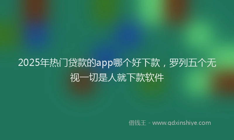 2025年热门贷款的app哪个好下款，罗列五个无视一切是人就下款软件