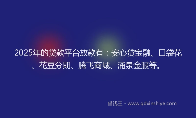 2025年的贷款平台放款有：安心贷宝融、口袋花、花豆分期、腾飞商城、涌泉金服等。