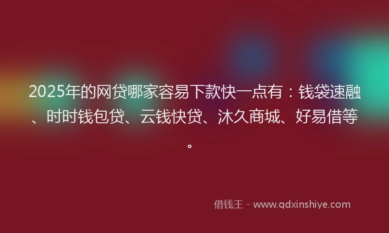 2025年的网贷哪家容易下款快一点有：钱袋速融、时时钱包贷、云钱快贷、沐久商城、好易借等。