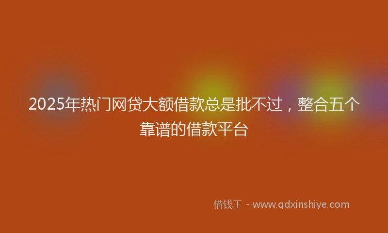 2025年热门网贷大额借款总是批不过，整合五个靠谱的借款平台