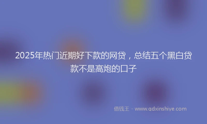 2025年热门近期好下款的网贷，总结五个黑白贷款不是高炮的口子