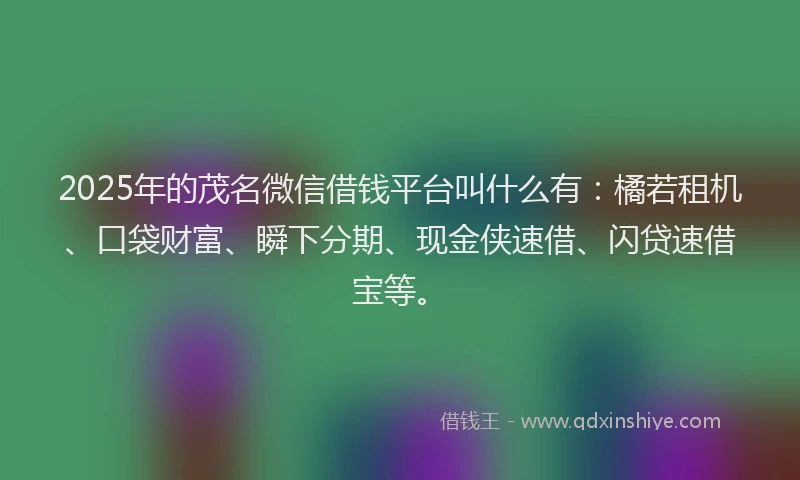 2025年的茂名微信借钱平台叫什么有：橘若租机、口袋财富、瞬下分期、现金侠速借、闪贷速借宝等。