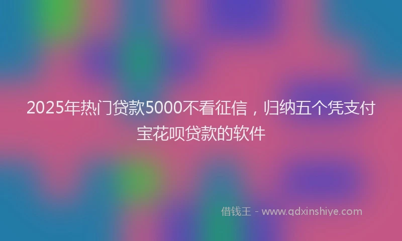 2025年热门贷款5000不看征信，归纳五个凭支付宝花呗贷款的软件