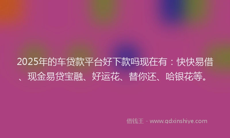 2025年的车贷款平台好下款吗现在有：快快易借、现金易贷宝融、好运花、替你还、哈银花等。
