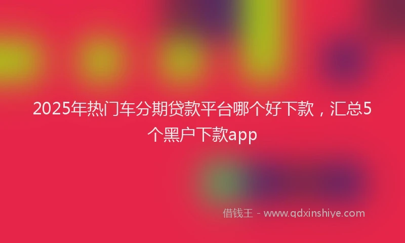 2025年热门车分期贷款平台哪个好下款，汇总5个黑户下款app