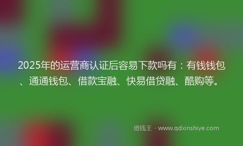 2025年的运营商认证后容易下款吗有：有钱钱包、通通钱包、借款宝融、快易借贷融、酷购等。