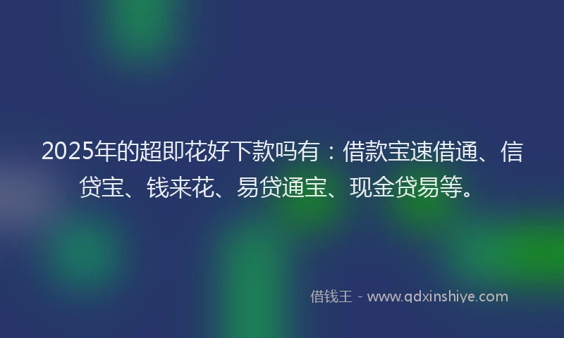2025年的超即花好下款吗有：借款宝速借通、信贷宝、钱来花、易贷通宝、现金贷易等。