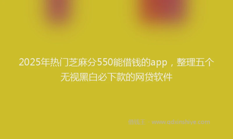 2025年热门芝麻分550能借钱的app，整理五个无视黑白必下款的网贷软件