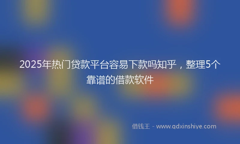 2025年热门贷款平台容易下款吗知乎，整理5个靠谱的借款软件