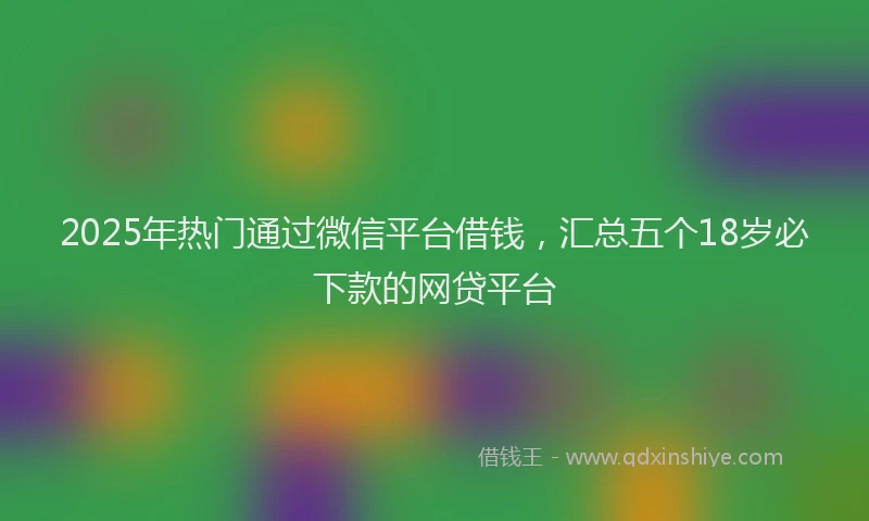 2025年热门通过微信平台借钱，汇总五个18岁必下款的网贷平台