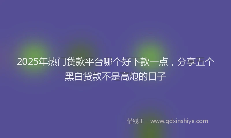 2025年热门贷款平台哪个好下款一点，分享五个黑白贷款不是高炮的口子