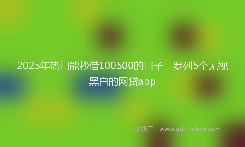 2025年热门能秒借100500的口子，罗列5个无视黑白的网贷app