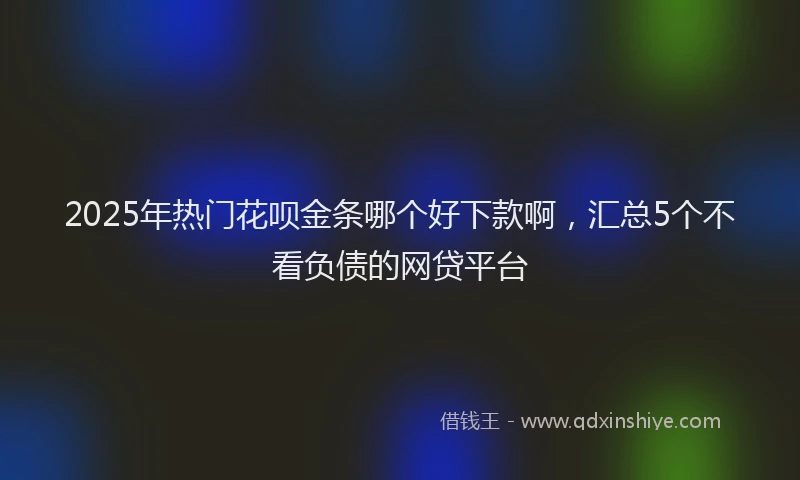 2025年热门花呗金条哪个好下款啊，汇总5个不看负债的网贷平台